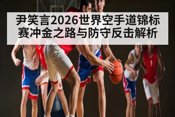 尹笑言2026世界空手道锦标赛冲金之路与防守反击解析(hth)